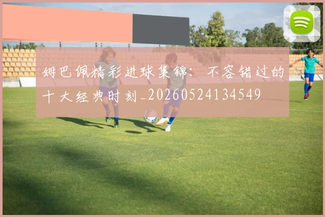 姆巴佩精彩进球集锦:不容错过的十大经典时刻_20260524134549