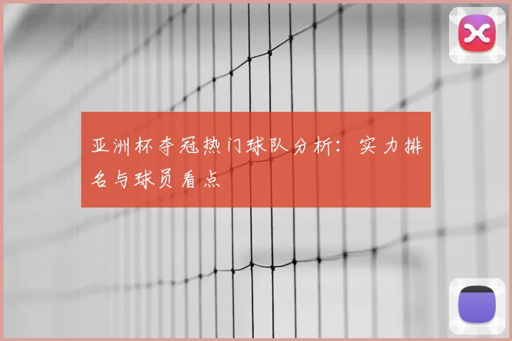 亚洲杯夺冠热门球队分析：实力排名与球员看点