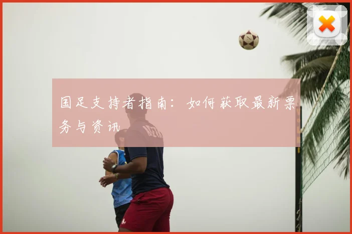 国足支持者指南:如何获取最新票务与资讯