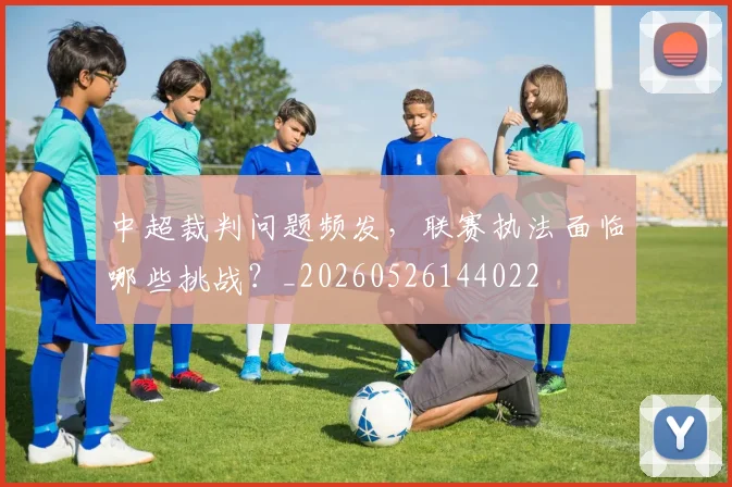 中超裁判问题频发，联赛执法面临哪些挑战？_20260526144022