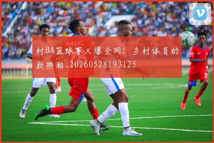 村BA篮球赛火爆全网：乡村体育的新热潮_20260528193125
