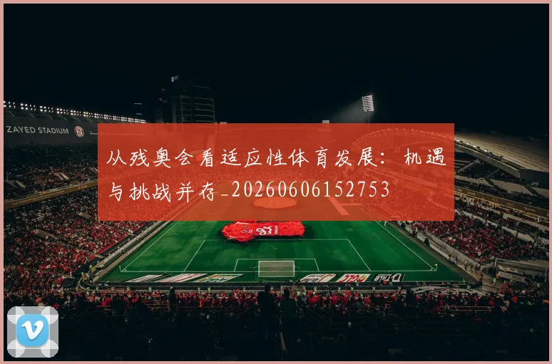 从残奥会看适应性体育发展：机遇与挑战并存_20260606152753