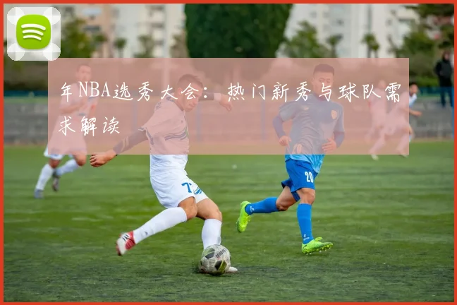 年NBA选秀大会：热门新秀与球队需求解读
