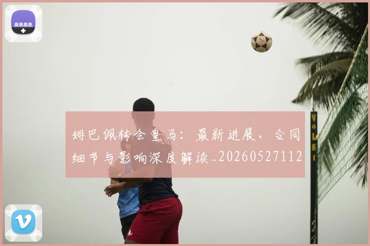 姆巴佩转会皇马：最新进展、合同细节与影响深度解读_20260527112219