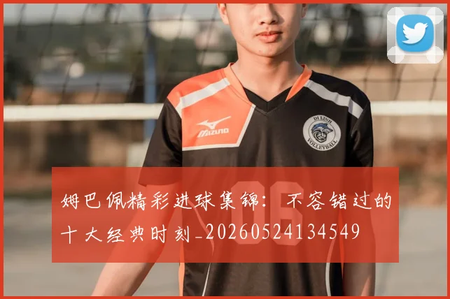姆巴佩精彩进球集锦：不容错过的十大经典时刻_20260524134549