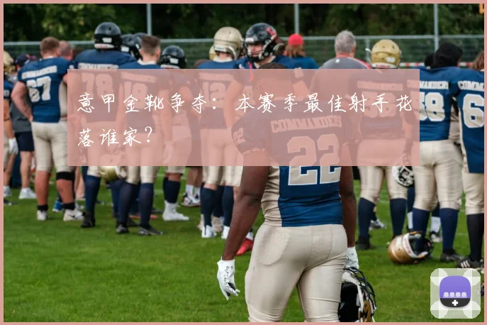意甲金靴争夺：本赛季最佳射手花落谁家？