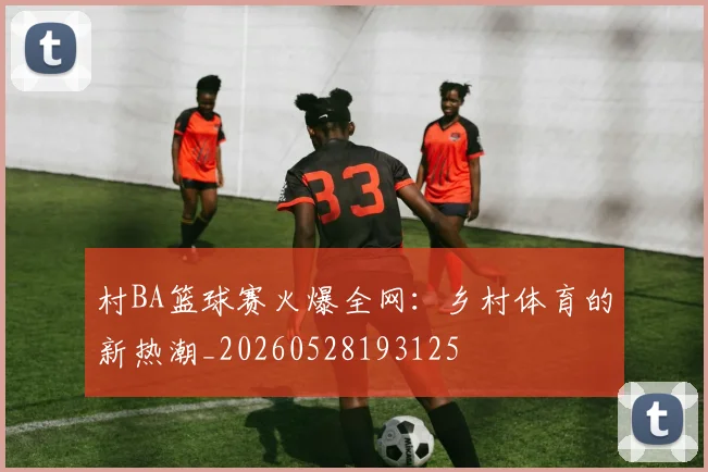 村BA篮球赛火爆全网：乡村体育的新热潮_20260528193125
