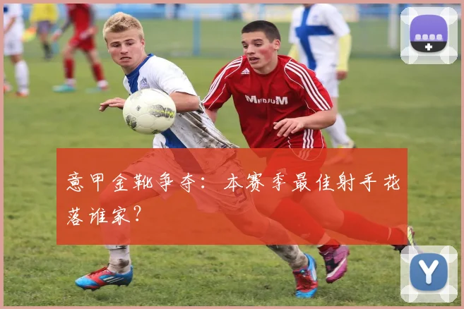 意甲金靴争夺:本赛季最佳射手花落谁家?